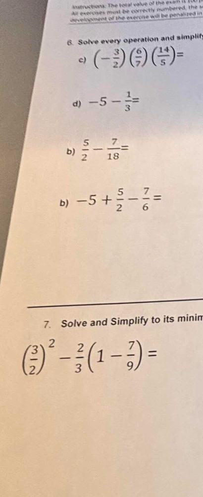 Instructions: The total value of the exam it 101
ll exercises u st be correctly numbered th 
develooment of the exercise will be penalized in 
6. Solve every operation and simplify 
c) (- 3/2 )( 6/7 )( 14/5 )=
d) -5- 1/3 =
b)  5/2 - 7/18 =
b) -5+ 5/2 - 7/6 =
7. Solve and Simplify to its minin
( 3/2 )^2- 2/3 (1- 7/9 )=