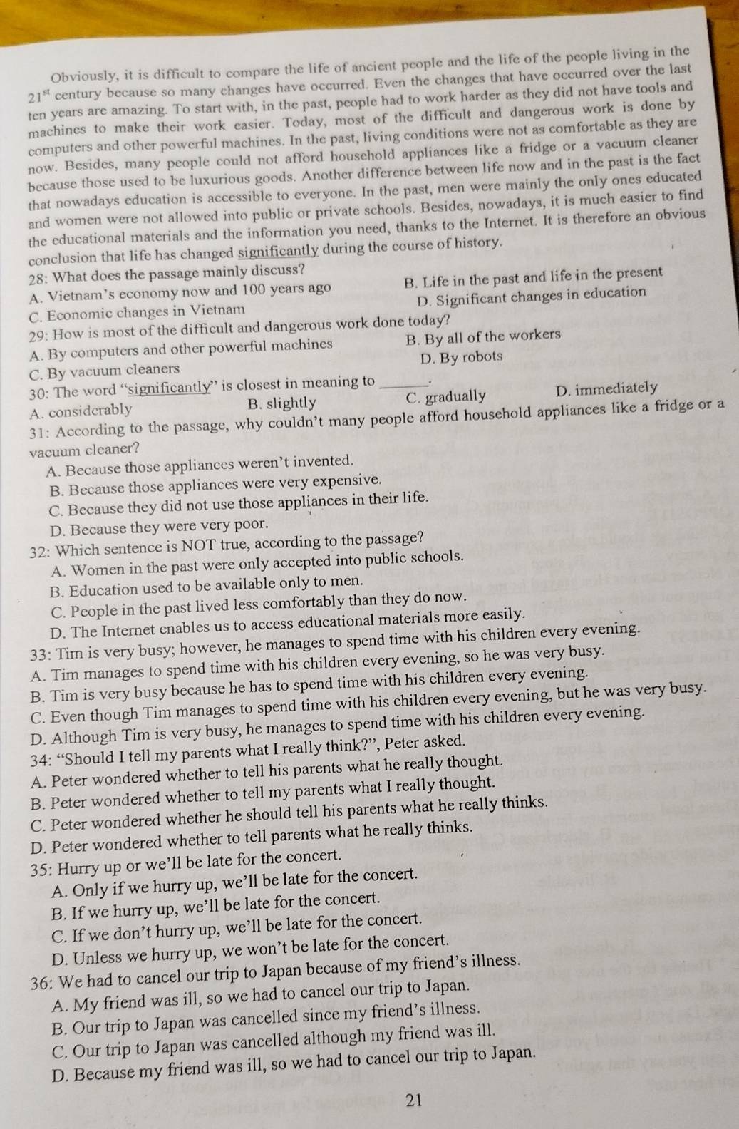 Obviously, it is difficult to compare the life of ancient people and the life of the people living in the
21^(st) century because so many changes have occurred. Even the changes that have occurred over the last
ten years are amazing. To start with, in the past, people had to work harder as they did not have tools and
machines to make their work easier. Today, most of the difficult and dangerous work is done by
computers and other powerful machines. In the past, living conditions were not as comfortable as they are
now. Besides, many people could not afford household appliances like a fridge or a vacuum cleaner
because those used to be luxurious goods. Another difference between life now and in the past is the fact
that nowadays education is accessible to everyone. In the past, men were mainly the only ones educated
and women were not allowed into public or private schools. Besides, nowadays, it is much easier to find
the educational materials and the information you need, thanks to the Internet. It is therefore an obvious
conclusion that life has changed significantly during the course of history.
28: What does the passage mainly discuss?
A. Vietnam’s economy now and 100 years ago B. Life in the past and life in the present
C. Economic changes in Vietnam D. Significant changes in education
29: How is most of the difficult and dangerous work done today?
A. By computers and other powerful machines B. By all of the workers
C. By vacuum cleaners D. By robots
30: The word “significantly” is closest in meaning to _.
A. considerably B. slightly C. gradually D. immediately
31: According to the passage, why couldn’t many people afford household appliances like a fridge or a
vacuum cleaner?
A. Because those appliances weren’t invented.
B. Because those appliances were very expensive.
C. Because they did not use those appliances in their life.
D. Because they were very poor.
32: Which sentence is NOT true, according to the passage?
A. Women in the past were only accepted into public schools.
B. Education used to be available only to men.
C. People in the past lived less comfortably than they do now.
D. The Internet enables us to access educational materials more easily.
33: Tim is very busy; however, he manages to spend time with his children every evening.
A. Tim manages to spend time with his children every evening, so he was very busy.
B. Tim is very busy because he has to spend time with his children every evening.
C. Even though Tim manages to spend time with his children every evening, but he was very busy.
D. Although Tim is very busy, he manages to spend time with his children every evening.
34: “Should I tell my parents what I really think?”, Peter asked.
A. Peter wondered whether to tell his parents what he really thought.
B. Peter wondered whether to tell my parents what I really thought.
C. Peter wondered whether he should tell his parents what he really thinks.
D. Peter wondered whether to tell parents what he really thinks.
35: Hurry up or we’ll be late for the concert.
A. Only if we hurry up, we’ll be late for the concert.
B. If we hurry up, we’ll be late for the concert.
C. If we don’t hurry up, we’ll be late for the concert.
D. Unless we hurry up, we won’t be late for the concert.
36: We had to cancel our trip to Japan because of my friend’s illness.
A. My friend was ill, so we had to cancel our trip to Japan.
B. Our trip to Japan was cancelled since my friend’s illness.
C. Our trip to Japan was cancelled although my friend was ill.
D. Because my friend was ill, so we had to cancel our trip to Japan.
21