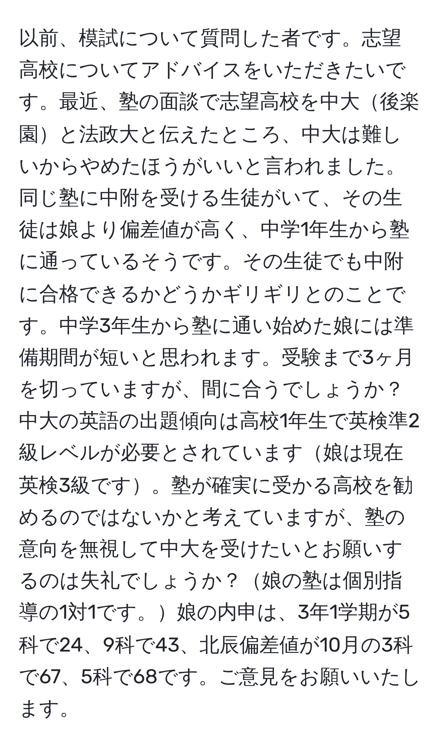 以前、模試について質問した者です。志望高校についてアドバイスをいただきたいです。最近、塾の面談で志望高校を中大後楽園と法政大と伝えたところ、中大は難しいからやめたほうがいいと言われました。同じ塾に中附を受ける生徒がいて、その生徒は娘より偏差値が高く、中学1年生から塾に通っているそうです。その生徒でも中附に合格できるかどうかギリギリとのことです。中学3年生から塾に通い始めた娘には準備期間が短いと思われます。受験まで3ヶ月を切っていますが、間に合うでしょうか？中大の英語の出題傾向は高校1年生で英検準2級レベルが必要とされています娘は現在英検3級です。塾が確実に受かる高校を勧めるのではないかと考えていますが、塾の意向を無視して中大を受けたいとお願いするのは失礼でしょうか？娘の塾は個別指導の1対1です。娘の内申は、3年1学期が5科で24、9科で43、北辰偏差値が10月の3科で67、5科で68です。ご意見をお願いいたします。