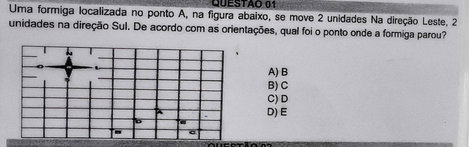 QUESTAO 01
Uma formiga localizada no ponto A, na figura abaixo, se move 2 unidades Na direção Leste, 2
unidades na direção Sul. De acordo com as orientações, qual foi o ponto onde a formiga parou?
A) B
B) C
C) D
D) E