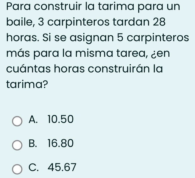 Para construir la tarima para un
baile, 3 carpinteros tardan 28
horas. Si se asignan 5 carpinteros
más para la misma tarea, ¿en
cuántas horas construirán la
tarima?
A. 10.50
B. 16.80
C. 45.67