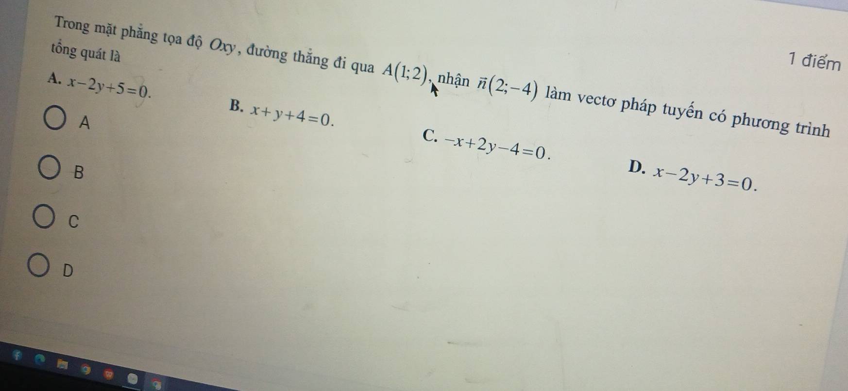 tổng quát là
1 điểm
Trong mặt phẳng tọa độ Oxy, đường thắng đi qua A(1;2) , nhận vector n(2;-4) làm vectơ pháp tuyến có phương trình
A. x-2y+5=0.
B. x+y+4=0. 
A
C. -x+2y-4=0. 
B
D. x-2y+3=0.
C
D