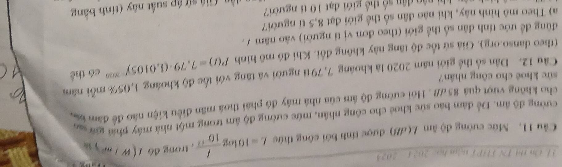 HL On thi TN THP T nậm học 2024 - 2025 
Cầu 11. Mức cường độ âm L(dB) được tính bởi công thức L=10log  I/10^(-12)  ,trong đó (w/m^2)
cường độ âm. Để đám bảo sức khoê cho công nhân, mức cường độ âm trong một nhà máy phíú giữ san 
cho không vượt quá 85 7///. Hồi cường độ âm của nhà máy đó phái thoá mãn điều kiện nào để đâm b 
sức khoê cho công nhân? 
Câu 12. Dân số thể giới năm 2020 là khoáng 7,79ti người và tăng với tốc độ khoáng 1,05% mỗi năm 
(theo danso.org). Giả sử tốc độ tăng này không đổi, Khi đó mô hình P(t)=7,79· (1,0105)^-2020 có thể 
dùng để ước tính dân số thế giới (theo đơn vị tí người) vào năm 7. 
a) Theo mô hình này, khi não dân số thể giới đạt 8,5 tỉ người7 
Giá sử áp suất này (tính bảng 
dân dân số thế giới đạt 10 tỉ người