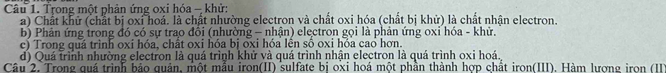 Trong một phản ứng oxi hóa - khử: 
a) Chất khử (chất bị oxi hoá. là chất nhường electron và chất oxi hóa (chất bị khử) là chất nhận electron. 
b) Phản ứng trong đó có sự trao đổi (nhường - nhận) electron gọi là phản ứng oxi hóa - khử. 
c) Trong quá trình oxi hóa, chất oxi hóa bị oxi hóa lên số oxi hóa cao hơn. 
d) Quá trình nhường electron là quá trình khử và quá trình nhận electron là quá trình oxi hoá. 
Câu 2. Trong quá trình bảo quản, một mẫu iron(II) sulfate bị oxi hoá một phần thành hợp chất iron(III). Hàm lượng iron (III