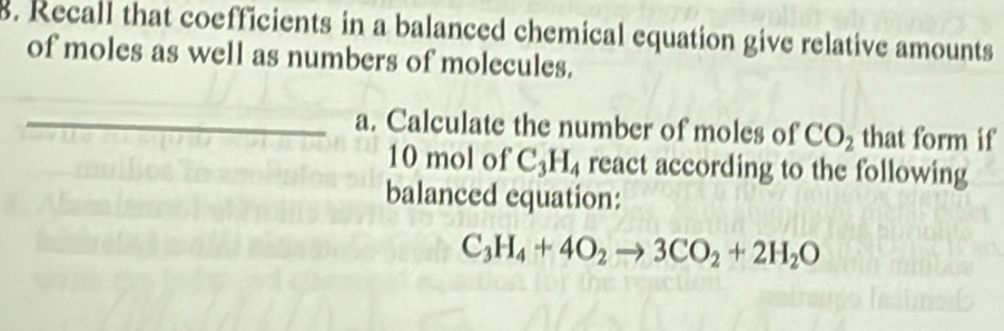 Recall that coefficients in a balanced chemical equation give relative amounts 
of moles as well as numbers of molecules. 
_a. Calculate the number of moles of CO_2 that form if
10 mol of C_3H_4 react according to the following 
balanced equation:
C_3H_4+4O_2to 3CO_2+2H_2O