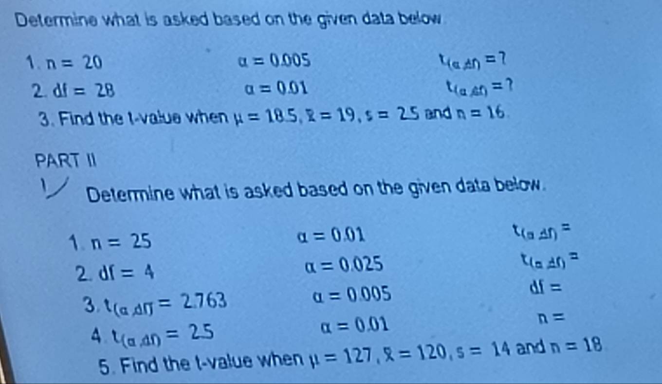 Determine what is asked based on the given data below 
1. n=20 alpha =0.005 t_(a)=1)= 1 
2 df=28
alpha =0.01
t_(alpha ,beta )=
3. Find the t-value when mu =18.5, R=19, s=2.5 and n=16. 
PART II 
Determine what is asked based on the given data below. 
1. n=25
alpha =0.01
t_(a△ t)=
2. df=4
alpha =0.025
t_(a,df)=
3 t_(a,dr)=2.763
alpha =0.005
df=
A. t_(a,df)=25
alpha =0.01
n=
5. Find the t-value when mu =127, R=120, s=14 and n=18