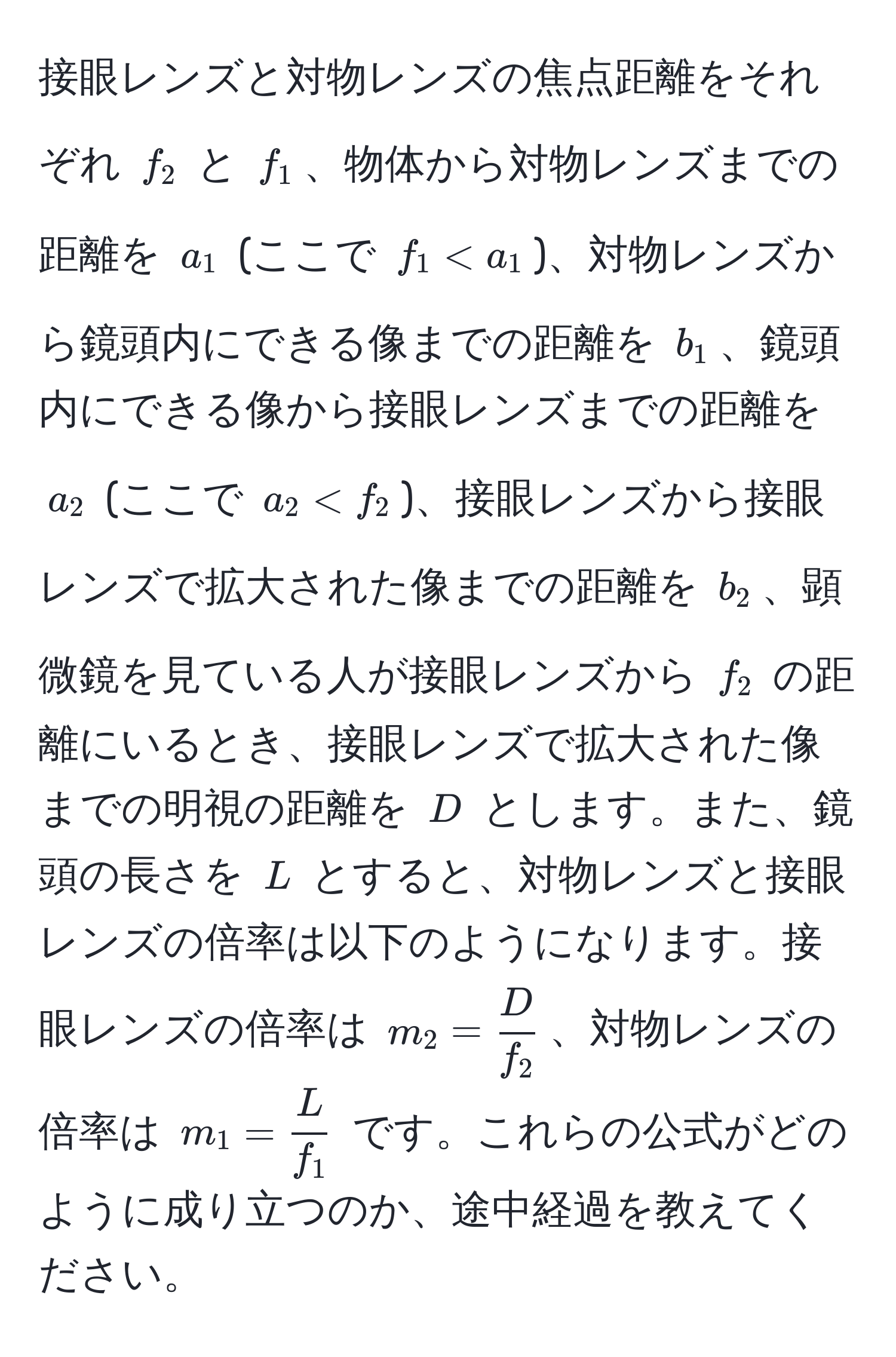 接眼レンズと対物レンズの焦点距離をそれぞれ $f_2$ と $f_1$、物体から対物レンズまでの距離を $a_1$ (ここで $f_1 < a_1$)、対物レンズから鏡頭内にできる像までの距離を $b_1$、鏡頭内にできる像から接眼レンズまでの距離を $a_2$ (ここで $a_2 < f_2$)、接眼レンズから接眼レンズで拡大された像までの距離を $b_2$、顕微鏡を見ている人が接眼レンズから $f_2$ の距離にいるとき、接眼レンズで拡大された像までの明視の距離を $D$ とします。また、鏡頭の長さを $L$ とすると、対物レンズと接眼レンズの倍率は以下のようになります。接眼レンズの倍率は $m_2 =  D/f_2 $、対物レンズの倍率は $m_1 =  L/f_1 $ です。これらの公式がどのように成り立つのか、途中経過を教えてください。