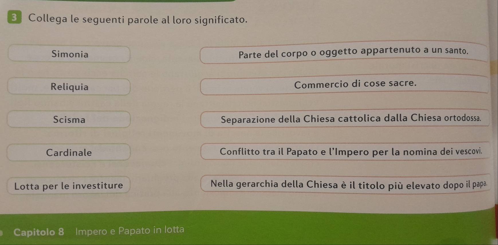 Collega le seguenti parole al loro significato. 
Simonia Parte del corpo o oggetto appartenuto a un santo. 
Reliquia Commercio di cose sacre. 
Scisma Separazione della Chiesa cattolica dalla Chiesa ortodossa. 
Cardinale Conflitto tra il Papato e l’Impero per la nomina dei vescovi. 
Lotta per le investiture Nella gerarchia della Chiesa è il titolo più elevato dopo il papa. 
Capitolo 8 Impero e Papato in lotta