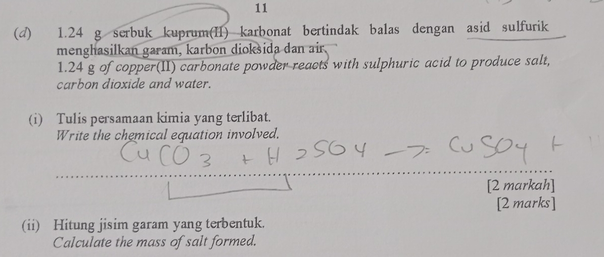 11 
(d) 1.24 g serbuk kuprum(II) karbonat bertindak balas dengan asid sulfurik 
menghasilkan garam, karbon dioksida dan air.
1.24 g of copper(II) carbonate powder reacts with sulphuric acid to produce salt, 
carbon dioxide and water. 
(i) Tulis persamaan kimia yang terlibat. 
Write the chemical equation involved. 
[2 markah] 
[2 marks] 
(ii) Hitung jisim garam yang terbentuk. 
Calculate the mass of salt formed.