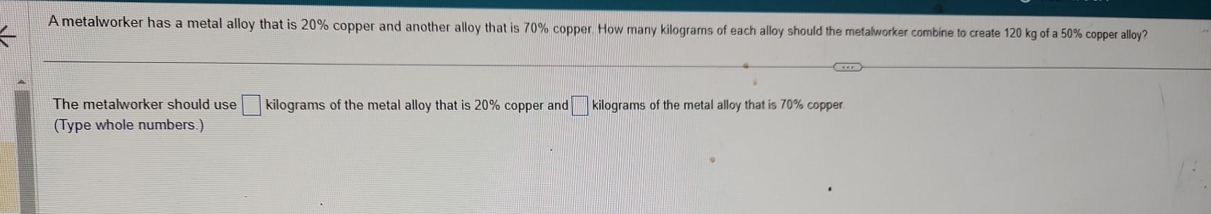 A metalworker has a metal alloy that is 20% copper and another alloy that is 70% copper. How many kilograms of each alloy should the metalworker combine to create 120 kg of a 50% copper alloy? 
The metalworker should use □ kilograms of the metal alloy that is 20% copper and □ 1 kilograms of the metal alloy that is 70% copper. 
(Type whole numbers.)