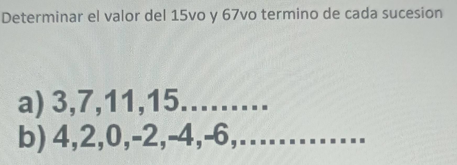 Determinar el valor del 15vo y 67vo termino de cada sucesion 
a) 3, 7, 11, 15.….. 
b) 4, 2, 0, -2, -4, -6,………