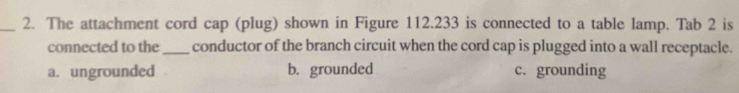 The attachment cord cap (plug) shown in Figure 112.233 is connected to a table lamp. Tab 2 is
connected to the_ conductor of the branch circuit when the cord cap is plugged into a wall receptacle.
a. ungrounded b. grounded c. grounding