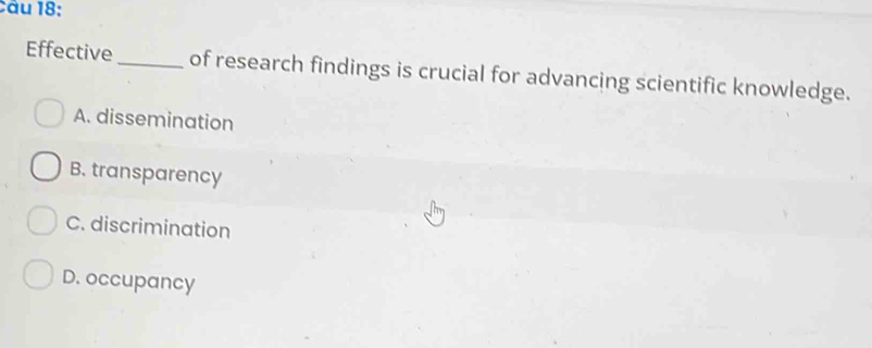 Effective_ of research findings is crucial for advancing scientific knowledge.
A. dissemination
B. transparency
C. discrimination
D. occupancy