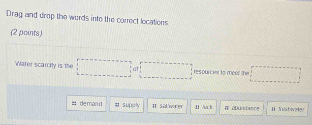 Drag and drop the words into the correct locations.
(2 points)
Water scarcity is the □ of □ resources to meet the □
:: demand supply # saltwater :: lack :: abundance # freshwater