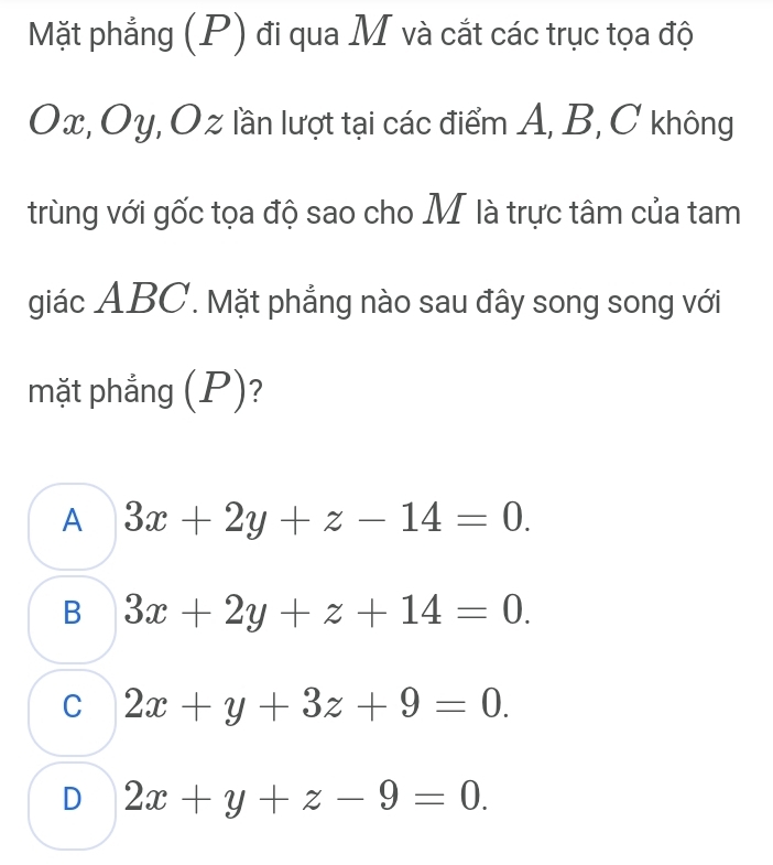 Mặt phẳng (P) đi qua M và cắt các trục tọa độ
Ox, Oy, Oz lần lượt tại các điểm A, B, C không
trùng với gốc tọa độ sao cho M là trực tâm của tam
giác ABC. Mặt phẳng nào sau đây song song với
mặt phắng (P)?
A 3x+2y+z-14=0.
B 3x+2y+z+14=0.
C 2x+y+3z+9=0.
D 2x+y+z-9=0.