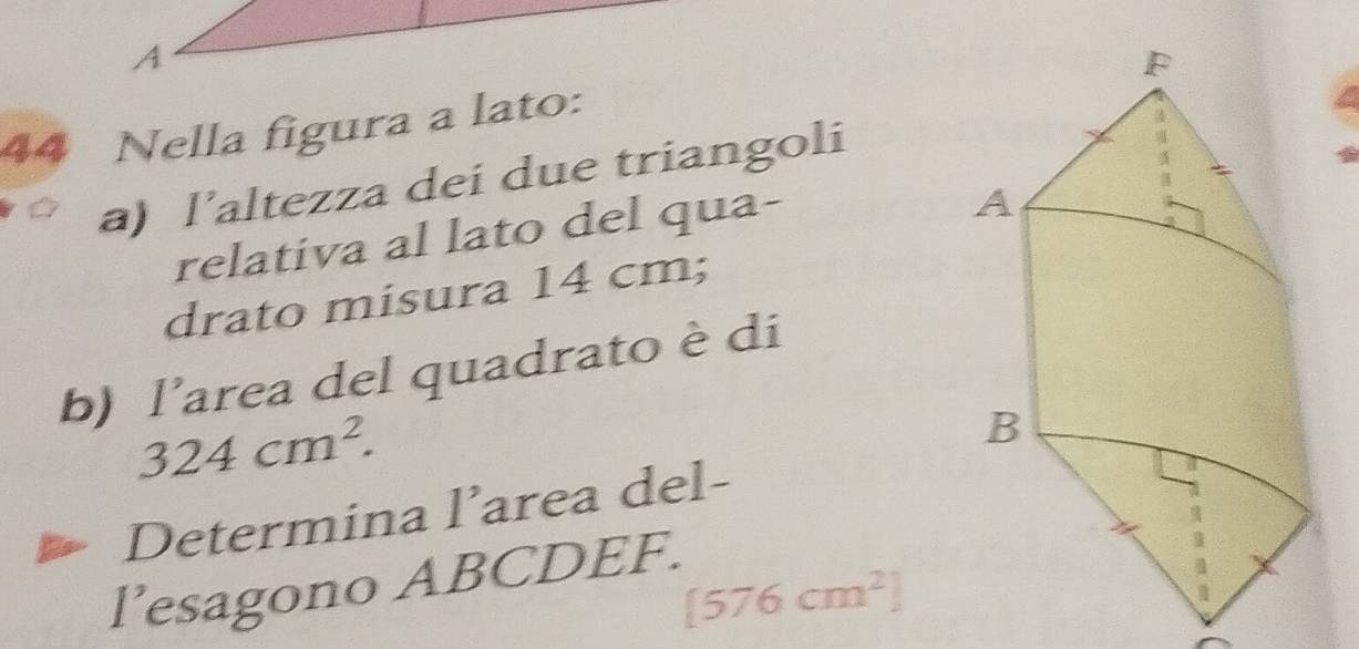 A 
44 Nella figura a lato: 
a) l’altezza dei due triangoli 
relativa al lato del qua- 
drato misura 14 cm; 
b) I' area del quadrato è di
324cm^2. 
Determina l’area del- 
l’esagono ABCDEF.
[576cm^2]