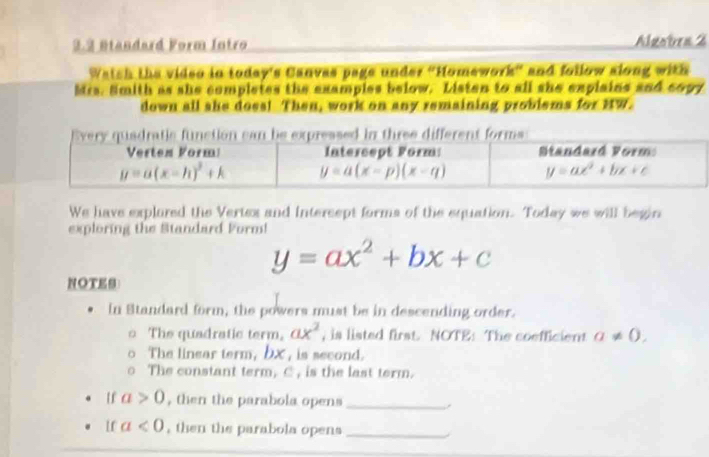 3.2 Btandard Form Intro Algotra 2
Watch the video in today's Canvas page under "Homework” and follow along with
Mis. Smith as she completes the examples below. Listen to all she explains and copy
down all she does! Then, work on any remaining problems for HW.
We have explured the Vertex and intercept forms of the equation. Today we will begin
exploring the Standard Form!
y=ax^2+bx+c
NOTES
In Standard form, the powers must be in descending order.
The quadratic term, ax^2 , is listed first. NOTE: The coefficient a!= 0,
The linear term, bx , is second.
The constant term, C, is the last term.
uf a>0 , then the parabola opens_
If a<0</tex> , then the parabola opens_