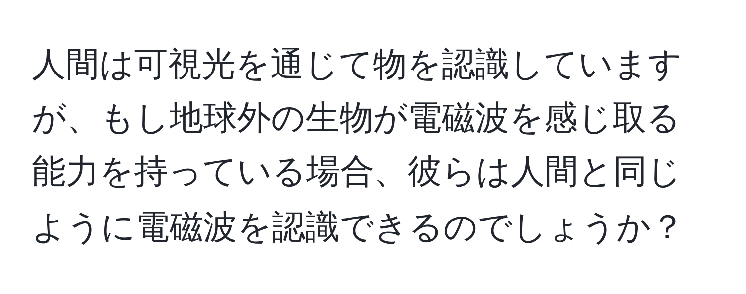 人間は可視光を通じて物を認識していますが、もし地球外の生物が電磁波を感じ取る能力を持っている場合、彼らは人間と同じように電磁波を認識できるのでしょうか？