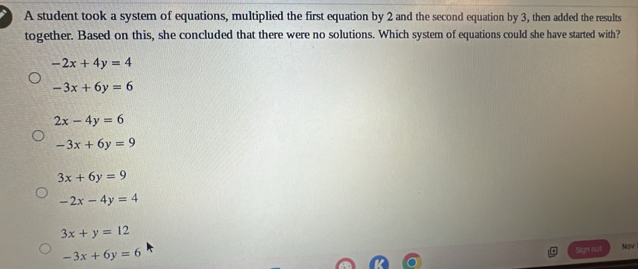 A student took a system of equations, multiplied the first equation by 2 and the second equation by 3, then added the results
together. Based on this, she concluded that there were no solutions. Which system of equations could she have started with?
-2x+4y=4
-3x+6y=6
2x-4y=6
-3x+6y=9
3x+6y=9
-2x-4y=4
3x+y=12
-3x+6y=6
Sign out Nov