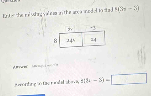 Question 
Enter the missing values in the area model to find 8(3v-3)
Answer Attempt 2 out of 2 
According to the model above, 8(3v-3)=□