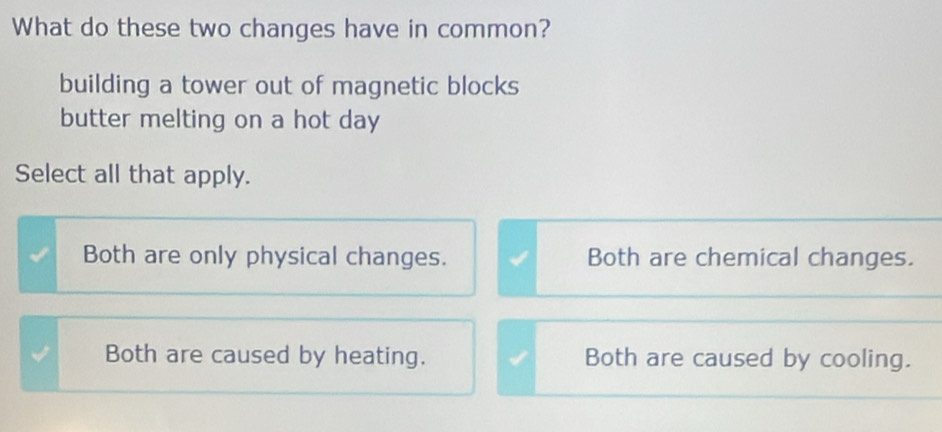 What do these two changes have in common?
building a tower out of magnetic blocks
butter melting on a hot day
Select all that apply.
Both are only physical changes. Both are chemical changes.
Both are caused by heating. Both are caused by cooling.