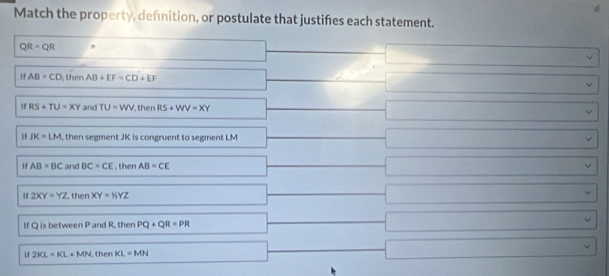 Match the property, defnition, or postulate that justifes each statement.
QR=QR □  □ _  □ 
If AB=CD then AD+EF=CD+EF □ _  □
RS+TU=XY and TU=WV then RS+WV=XY □ |MNaONaOHto □ 
If IK=LM , then segment JK is congruent to segment LM^(□) |MN|= □ /□   □ 
If AB=BC and BC=CE , then AB=CE □ |MN|= □ /□   □ vee
If 2XY=YZ then XY=HYZ □ |MN|= 4/3  □ vee 
IQisbe tween P and R, then PQ+QR=PR □° |MN|=frac sqrt()| □ vee
1f 2KL=KL+MN I, then KL=MN □ x=frac 7| □ vee