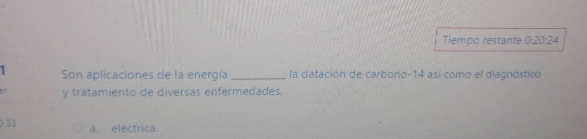 Tiempo restante 0:20:24
1
Son aplicaciones de la energía _la datación de carbono -14 así como el diagnóstico
y tratamiento de diversas enfermedades.
0.33
a. eléctrica.