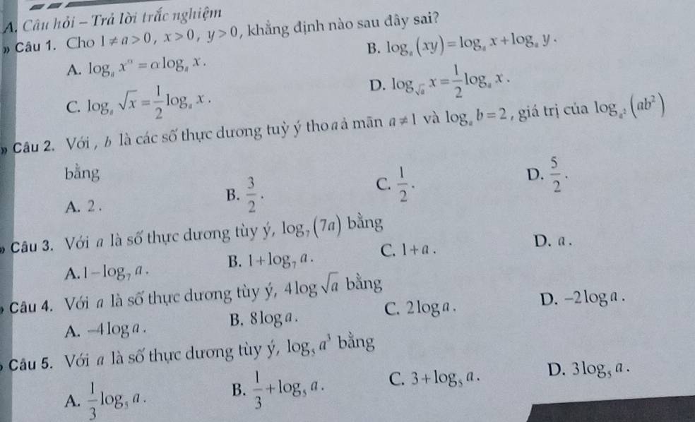 Câu hỏi - Trả lời trắc nghiệm
» Câu 1. Cho 1!= a>0, x>0, y>0 , khẳng định nào sau đây sai?
B. log _a(xy)=log _ax+log _ay.
A. log _ax^a=alpha log _ax.
C. log _asqrt(x)= 1/2 log _ax.
D. log _sqrt(a)x= 1/2 log _ax. 
Câu 2. Với , b là các số thực dương tuỳ ý tho # ả mãn a!= 1 và log _ab=2 , giá trị của log _a^2(ab^2)
bằng D.  5/2 .
C.  1/2 .
A. 2.
B.  3/2 . 
Câu 3. Với a là số thực dương tùy ý, log _7(7a) bằng
A. 1-log _7a. B. 1+log _7a. C. 1+a.
D. a .
âu 4. Với # là số thực dương tùy ý, 4log sqrt(a) bằng
C. 2 log a. D. -2 l oga .
A. -4 log a. B. 8 log a.
Câu 5. Với # là số thực dương tùy ý, log _5a^3 bằng
A.  1/3 log _5a. 
B.  1/3 +log _5a. C. 3+log _5a. D. 3log _5a.