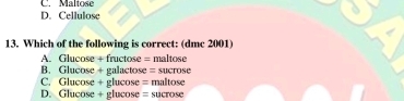 C. Maltose
D. Cellulose
13. Which of the following is correct: (dmc 2001)
A. Glucose + fructose = maltose
B. Glucose + galactose = sucrose
C. Glucose + glucose = maltose
D. Glucose + glucose = sucrose