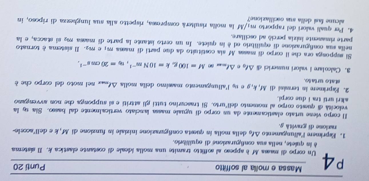 P4 Massa e molla al soffitto Punti 20 
Un corpo di massa Ms appeso al soffitto tramite una molla ideale di costante elastica k. Il sistema 
è in quiete, nella sua configurazione di equilíbrio. 
1. Esprimers l'allungamento △ ell _0 della molla in questa configurazione iniziale in funzione di M, k e dell’accele- 
razione di gravità . 
Il corpo viene urtato elasticamente da un corpo di uguale massa lanciato verticalmente dal basso. Sia ty la 
velocità di questo corpo al momento dell'urto. Si trascurino tutti gli attritie si supponga che non avvengano 
altri urti tra i due corpi. 
2. Esprimere in termini di M, k, g e vo l'allungamento massimo della molla △ l_max nel moto del corpo che è 
stato urtato. 
3. Calcolar í valori numerici di △ ell _0 θ △ ell _maxomega M=100g, k=10Nm^(-1), v_0=20cms^(-1), 
Si supponga ora che il corpo di massa M sia costituito da due parti di massa m₁ e m². Il sistema è tornato 
nella sua configurazione di equilibrio ed è in quiete. In un certo istante la parte di massa m2 si stacca, e la 
parte rimanente inizia perció ad oscillare. 
4. Per qualí valorí del rapporto m /N M la molla risulterà compressa, rispetto alla sua lunghezza di riposo, in 
alcune fasí della sua oscillazione?