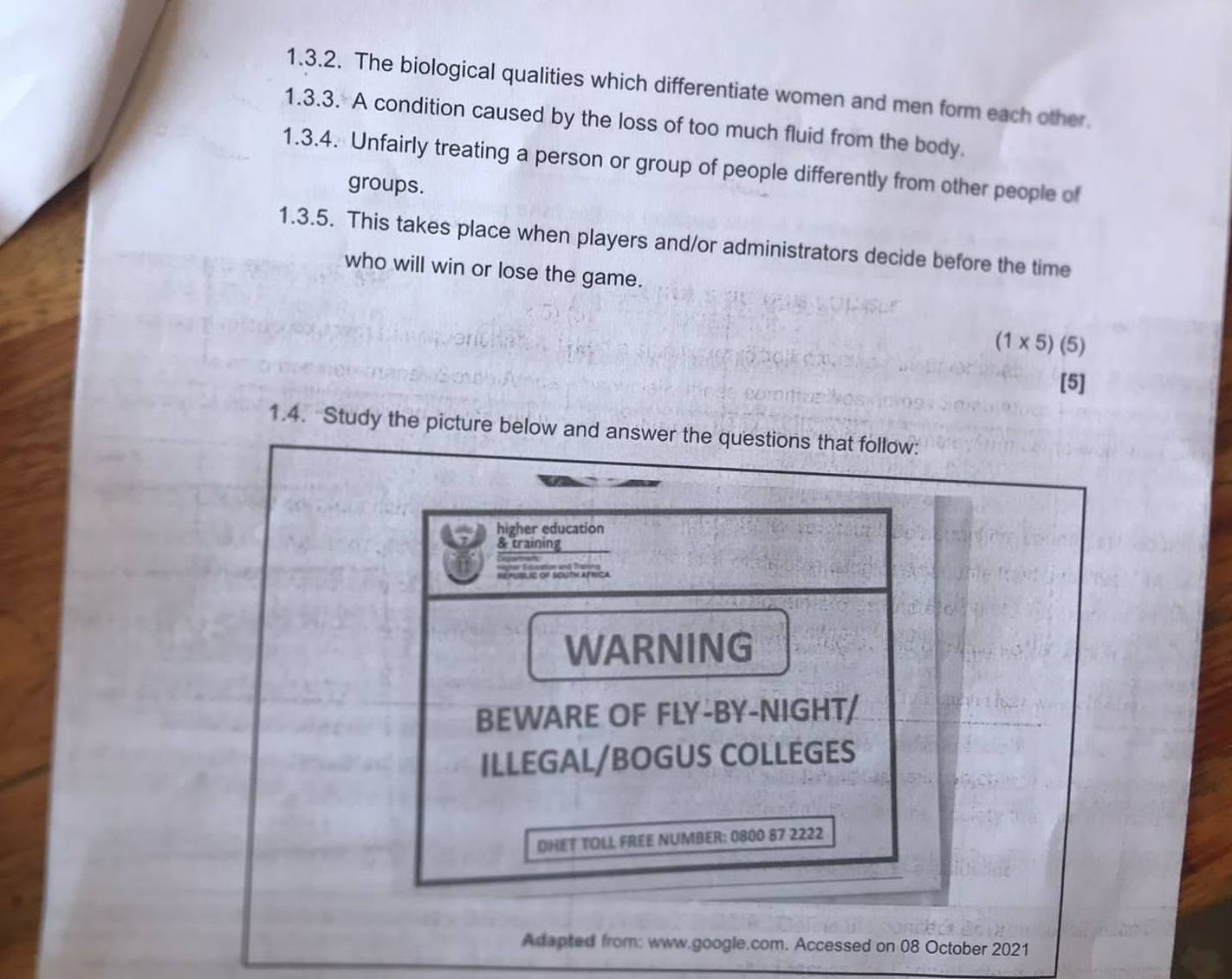 The biological qualities which differentiate women and men form each other. 
1.3.3. A condition caused by the loss of too much fluid from the body. 
1.3.4. Unfairly treating a person or group of people differently from other people of 
groups. 
1.3.5. This takes place when players and/or administrators decide before the time 
who will win or lose the game.
(1* 5) (5) 
[5] 
1.4. Study the picture below and answer the questions that follow: 
higher education 
& training 
— 
REpUBLIC oF SOtN AfRica 
WARNING 
BEWARE OF FLY-BY-NIGHT/ 
ILLEGAL/BOGUS COLLEGES 
DHET TOLL FREE NUMBER: 0800 87 2222 
Adapted from: www.google.com. Accessed on 08 October 2021