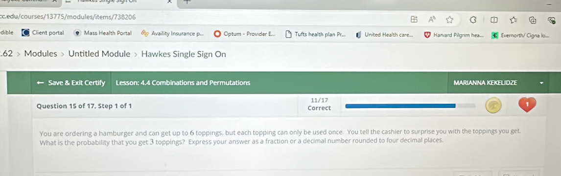 A^0 
dible Client portal Mass Health Portal Availity Insurance p... Optum - Provider E... Tufts health plan Pr... United Health care... Harvard Pilgrim hea... Evernorth/ Cigna lo... 
.62 > Modules > Untitled Module > Hawkes Single Sign On 
Save & Exit Certify Lesson: 4.4 Combinations and Permutations MARIANNA KEKELIDZE 
Question 15 of 17, Step 1 of 1 Correct 11/17 1 
You are ordering a hamburger and can get up to 6 toppings, but each topping can only be used once. You tell the cashier to surprise you with the toppings you get. 
What is the probability that you get 3 toppings? Express your answer as a fraction or a decimal number rounded to four decimal places.