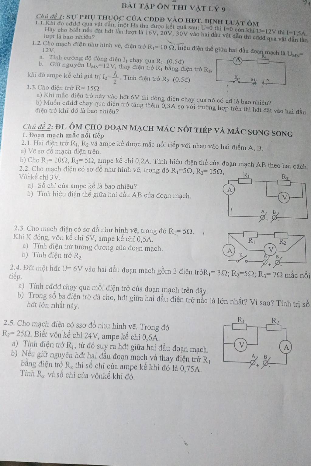 bài tập Ôn thi vật lý 9
Chủ để 1: Sự phụ thuộc của cĐDĐ vàO hĐt. định luật ôm
1.1.Khi đo cđđđ qua vật dẫn, một Hs thu được kết quả sau: U=0 thì I=0 còn khì U=12V thì I=1,5A.
Hãy cho biết nều đặt hđt lần lượt là 16V, 20V, 30V vào hai đầu vật dẫn thì cđđđ qua vật dẫn lần
lượt là bao nhiêu?
1.2. Cho mạch điện như hình vẽ, điện trở R_1=10Omega , hiệu điện thế giữa hai đầu đoạn mạch là U_MN=
12V.
a. Tính cường độ dòng điện Iị chạy qua R_1.(0.5d)
A
b. Giữ nguyên U_MN=12V , thay điện trở R_1 bằng điện trở R_2,
khi đó ampe kế chỉ giá trị I_2=frac F_12 Tính điện trở R_2.(0.5d)
K M N
1.3. Cho điện trở R=15Omega .
a) Khi mắc điện trở này vào hđt 6V thì dòng điện chạy qua nó có cđ là bao nhiêu?
b) Muốn cđdđ chạy qua điện trở tăng thêm 0,3A so với trường hợp trên thì hđt đặt vào hai đầu
điện trở khi đó là bao nhiêu?
Chủ để 2: ĐL ÔM CHO ĐOẠN MẠCH MÁC nóI tIÉP Và MắC SONG SOnG
1. Đoạn mạch mắc nối tiếp
2.1. Hai điện trở R_1,R_2 và ampe kế được mắc nối tiếp với nhau vào hai điểm A, B.
a) Vẽ sơ đồ mạch điện trên.
b) Cho R_1=10Omega ,R_2=5Omega , ampe kế chỉ 0,2A. Tính hiệu điện thế của đoạn mạch AB theo hai cách.
2.2. Cho mạch điện có sơ đồ như hình vẽ, trong đó R_1=5Omega ,R_2=15Omega ,
Vônkế chỉ 3V. 
a) Số chỉ của ampe kế là bao nhiêu?
b) Tính hiệu điện thế giữa hai đầu AB của đoạn mạch.
2.3. Cho mạch điện có sơ đồ như hình vẽ, trong đó R_1=5Omega .
Khi K đóng, vôn kế chỉ 6V, ampe kế chỉ 0,5A. 
a) Tính điện trở tương đương của đoạn mạch. 
b) Tính điện trở R_2.
2.4. Đặt một hđt U=6V vào hai đầu đoạn mạch gồm 3 điện trởR _1=3Omega ;R_2=5Omega ;R_3=7Omega mắc nối
tiếp.
a) Tính cđdđ chạy qua mồi điện trở của đoạn mạch trên đây.
b) Trong số ba điện trờ đã cho, hđt giữa hai đầu điện trở nào là lớn nhất? Vì sao? Tính trị số
hđt lớn nhất này.
2.5. Cho mạch điện có ssơ đồ như hình vẽ. Trong đó
R_2=25Omega 2. Biết vôn kế chỉ 24V, ampe kế chỉ 0,6A.
a) Tính điện trở R_1 , từ đó suy ra hđt giữa hai đầu đoạn mạch. 
b) Nếu giữ nguyên hđt hai đầu đoạn mạch và thay điện trở R_1
bằng điện trở R_x thì số chỉ của ampe kế khi đó là 0,75A.
Tính R_x và số chỉ của vônkế khi đó.