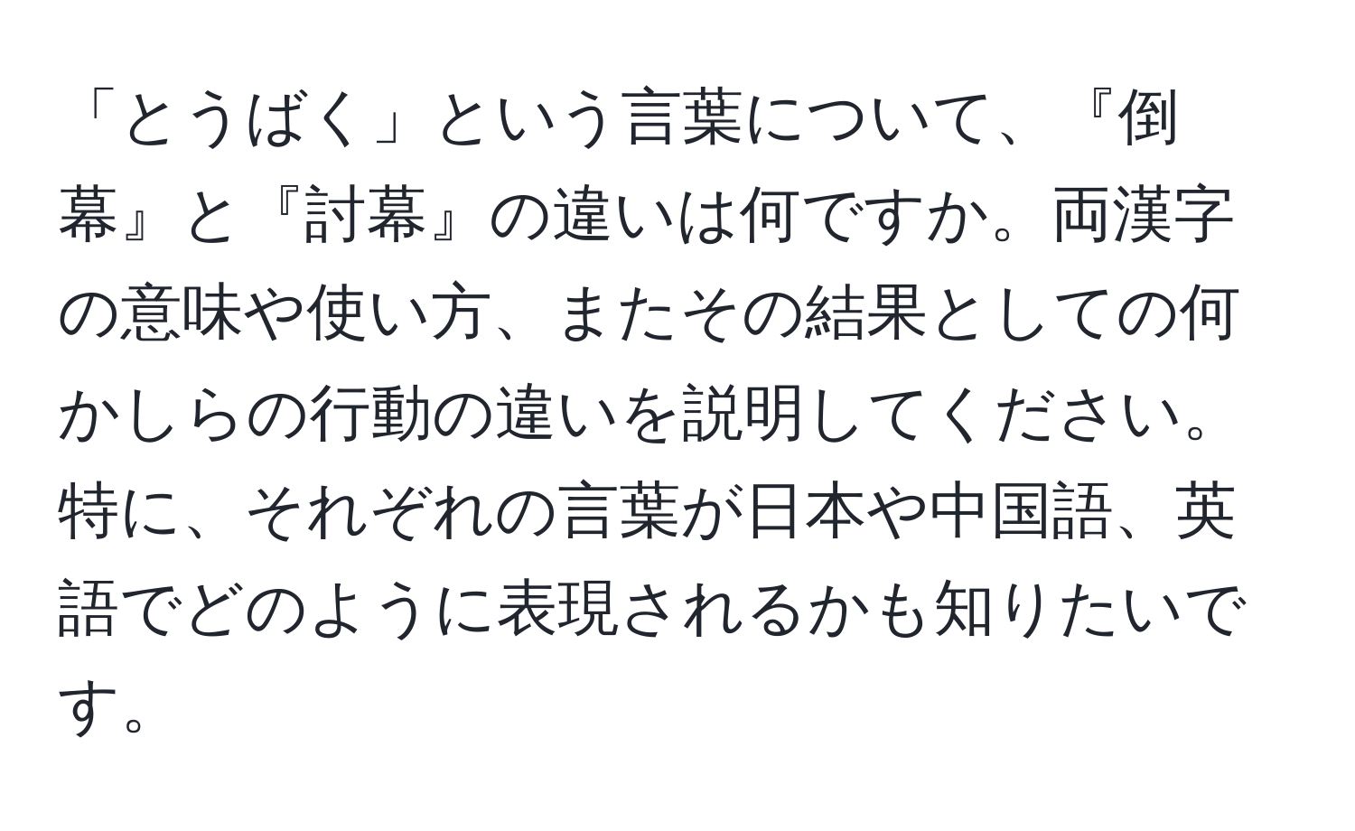 「とうばく」という言葉について、『倒幕』と『討幕』の違いは何ですか。両漢字の意味や使い方、またその結果としての何かしらの行動の違いを説明してください。特に、それぞれの言葉が日本や中国語、英語でどのように表現されるかも知りたいです。