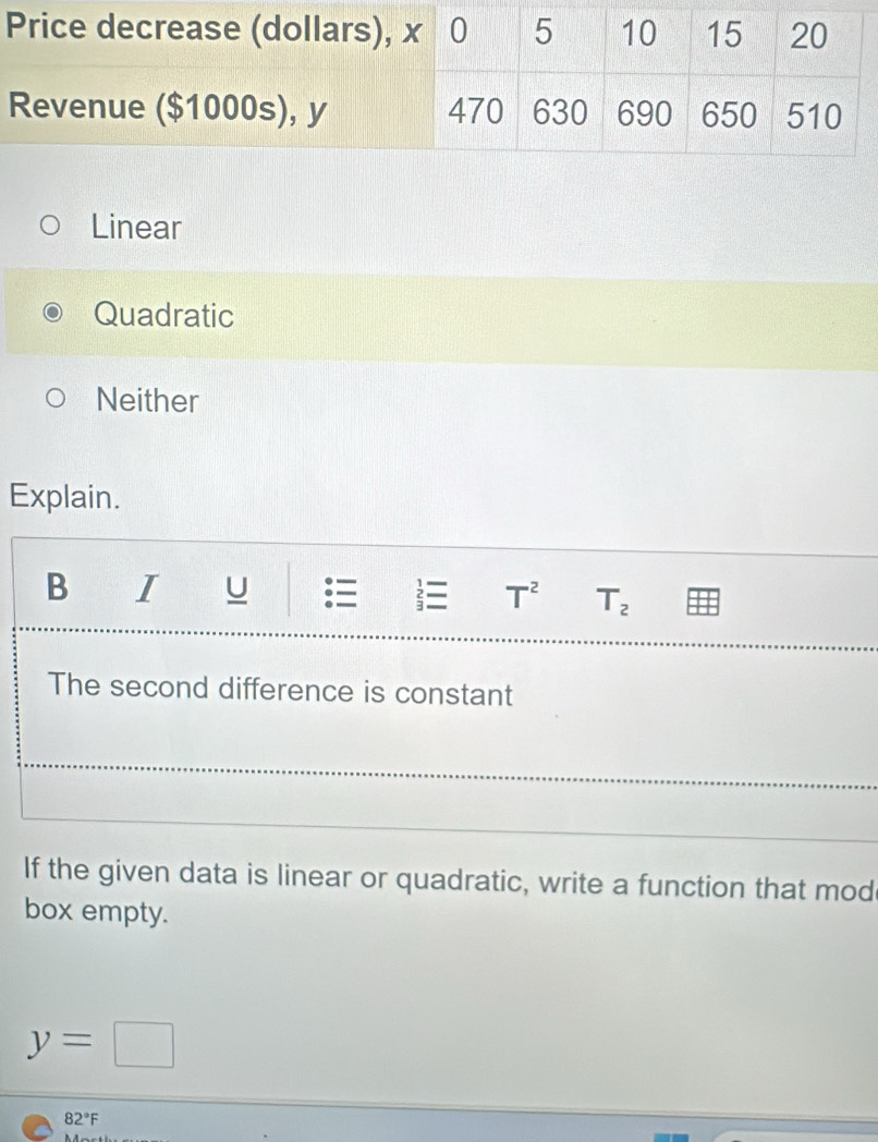 Linear
Quadratic
Neither
Explain.
B I U T^2 T_2
The second difference is constant
If the given data is linear or quadratic, write a function that mod
box empty.
y=□
82°F