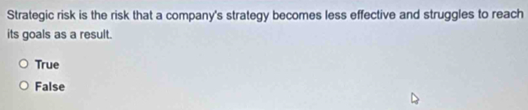 Strategic risk is the risk that a company's strategy becomes less effective and struggles to reach
its goals as a result.
True
False