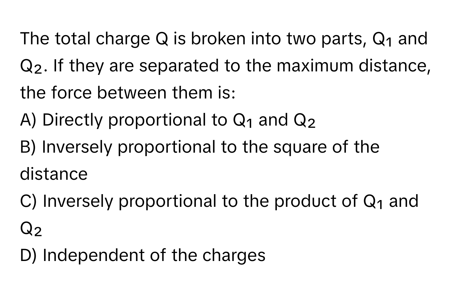 The total charge Q is broken into two parts, Q₁ and Q₂. If they are separated to the maximum distance, the force between them is:

A) Directly proportional to Q₁ and Q₂
B) Inversely proportional to the square of the distance
C) Inversely proportional to the product of Q₁ and Q₂
D) Independent of the charges