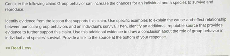 Consider the following claim: Group behavior can increase the chances for an individual and a species to survive and 
reproduce. 
Identify evidence from the lesson that supports this claim. Use specific examples to explain the cause-and-effect relationship 
between particular group behaviors and an individual's survival.Then, identify an additional, reputable source that provides 
evidence to further support this claim. Use this additional evidence to draw a conclusion about the role of group behavior in 
individual and species' survival. Provide a link to the source at the bottom of your response. 
Read Less