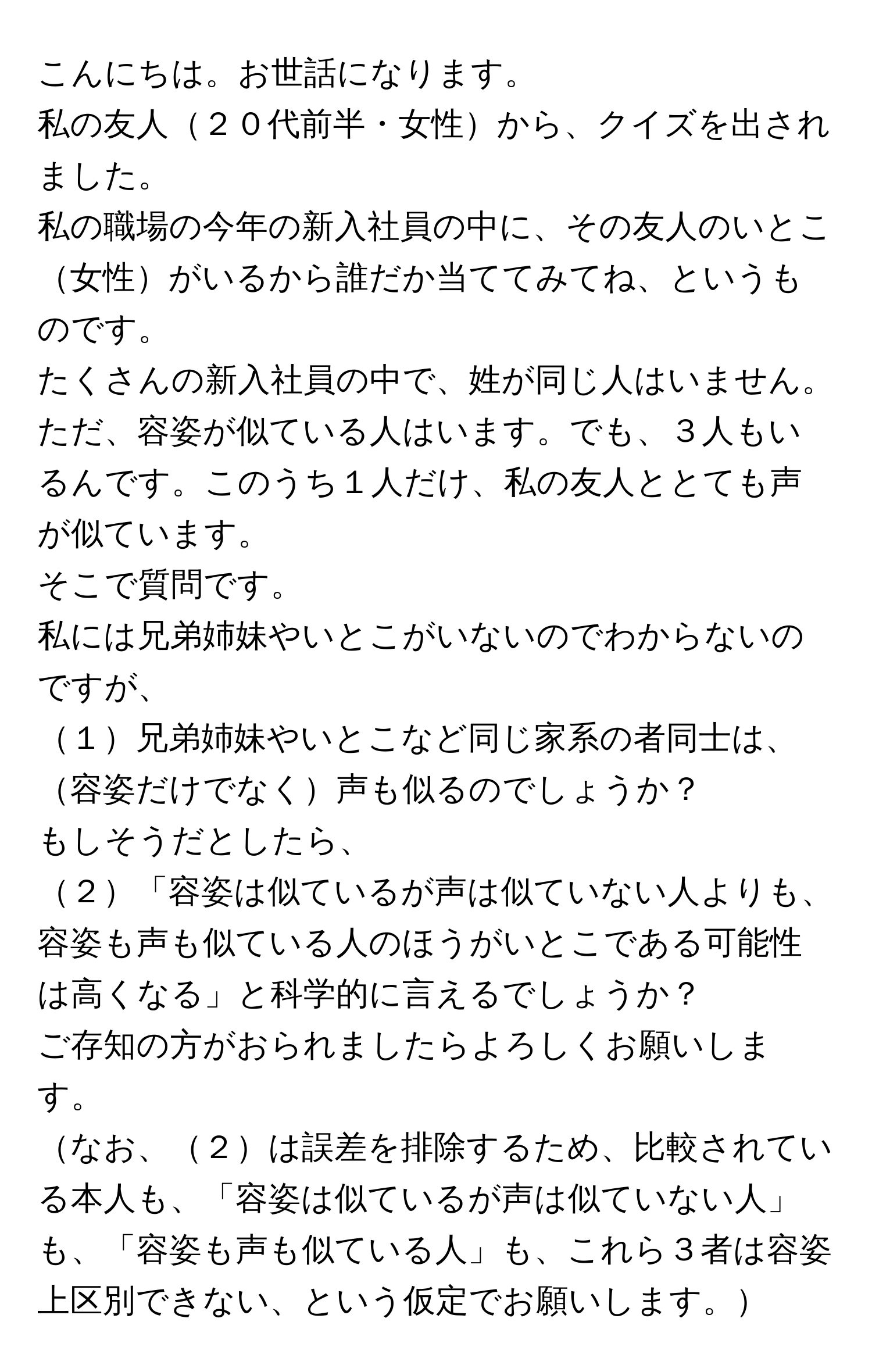 こんにちは。お世話になります。  
私の友人２０代前半・女性から、クイズを出されました。  
私の職場の今年の新入社員の中に、その友人のいとこ女性がいるから誰だか当ててみてね、というものです。  
たくさんの新入社員の中で、姓が同じ人はいません。ただ、容姿が似ている人はいます。でも、３人もいるんです。このうち１人だけ、私の友人ととても声が似ています。  

そこで質問です。  
私には兄弟姉妹やいとこがいないのでわからないのですが、  
１兄弟姉妹やいとこなど同じ家系の者同士は、容姿だけでなく声も似るのでしょうか？  

もしそうだとしたら、  
２「容姿は似ているが声は似ていない人よりも、容姿も声も似ている人のほうがいとこである可能性は高くなる」と科学的に言えるでしょうか？  

ご存知の方がおられましたらよろしくお願いします。  
なお、２は誤差を排除するため、比較されている本人も、「容姿は似ているが声は似ていない人」も、「容姿も声も似ている人」も、これら３者は容姿上区別できない、という仮定でお願いします。