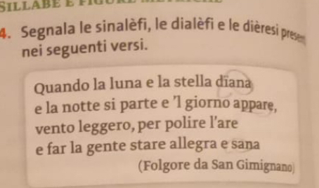 Sillabé e fí 
4. Segnala le sinalèfi, le dialèfi e le dièresi presen 
nei seguenti versi. 
Quando la luna e la stella dīana 
e la notte si parte e ’l giorno appare, 
vento leggero, per polire l’are 
e far la gente stare allegra e sana 
(Folgore da San Gimignano)