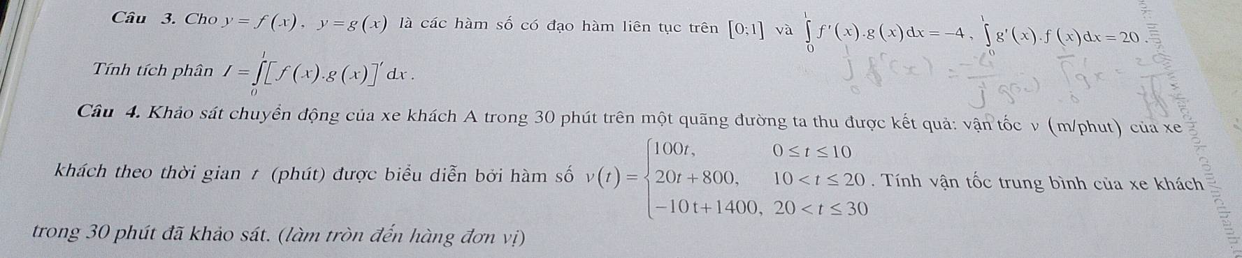 Cho y=f(x), y=g(x) là các hàm số có đạo hàm liên tục trên [0;1] và ∈tlimits _0^(1f'(x). g(x)dx=-4, ∈tlimits _0^1g'(x). f(x)dx=20. 
Tính tích phân I=∈tlimits _0^l[f(x).g(x)]'dx. 
Câu 4. Khảo sát chuyển động của xe khách A trong 30 phút trên một quãng đường ta thu được kết quả: vận tốc v (m/phut) của xe 
khách theo thời gian t (phút) được biểu diễn bởi hàm số v(t)=beginarray)l 100t,0≤ t≤ 10 20t+800,10 . Tính vận tốc trung bình của xe khách 
trong 30 phút đã khảo sát. (làm tròn đến hàng đơn vị)