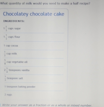 What quantity of milk would you need to make a half recipe? 
Chocolatey chocolate cake 
INGREDIENTS:
1 2/3  cups sugar
1 1/2  cups flour
1 cup cocoa
 1/2  cup milk
 5/8  cup vegetable oil
2 3/4  teaspoons vanilla
 1/2  teaspoon salt 
I teaspoon baking powder
2 eggs 
Write your answer as a fraction or as a whole or mixed number.