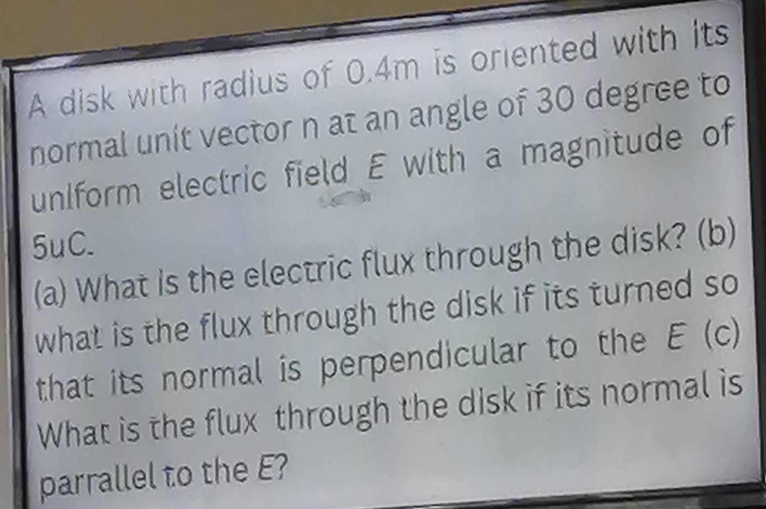 A disk with radius of 0.4m is oriented with its 
normal unit vector n at an angle of 30 degree to 
uniform electric field E with a magnitude of
5uC. 
(a) What is the electric flux through the disk? (b) 
what is the flux through the disk if its turned so 
that its normal is perpendicular to the E (c) 
What is the flux through the disk if its normal is 
parrallel to the E?