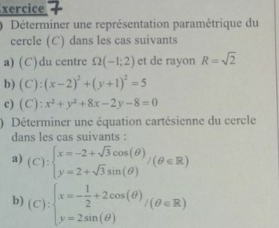 xercice 7 
Déterminer une représentation paramétrique du 
cercle (C) dans les cas suivants 
a) (C)du centre Omega (-1;2) et de rayon R=sqrt(2)
b) (C):(x-2)^2+(y+1)^2=5
c) (C) :x^2+y^2+8x-2y-8=0
) Déterminer une équation cartésienne du cercle 
dans les cas suivants : 
a) (C):beginarrayl x=-2+sqrt(3)cos (θ ) y=2+sqrt(3)sin (θ )endarray.  /(θ ∈ R)
b) (C):beginarrayl x=- 1/2 +2cos (θ ) y=2sin (θ )endarray.  /(θ ∈ R)