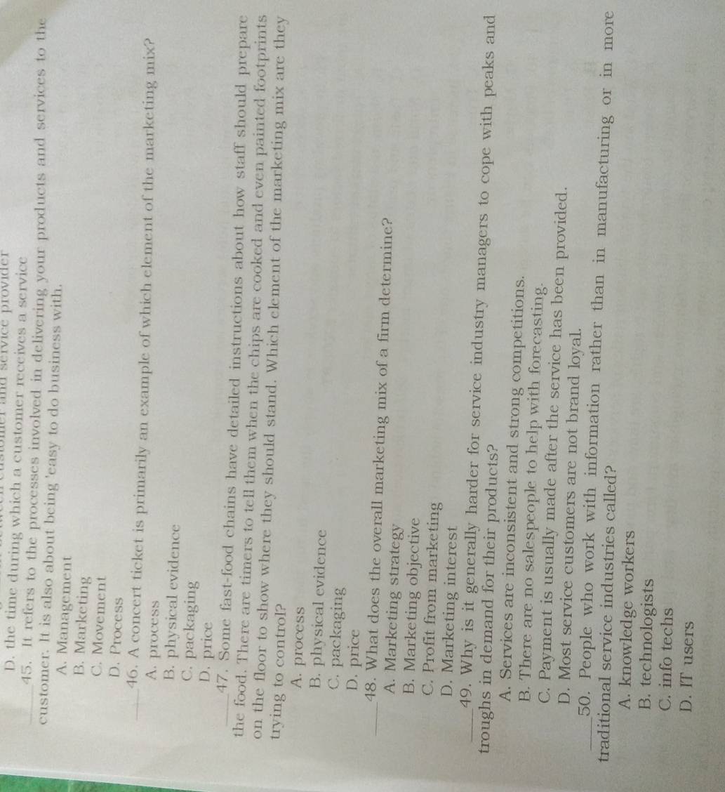 astomer and service provider
D. the time during which a customer receives a service
_45. It refers to the processes involved in delivering your products and services to the
customer. It is also about being 'easy to do business with.
A. Management
B. Marketing
C. Movement
D. Process
_46. A concert ticket is primarily an example of which element of the marketing mix?
A. process
B. physical evidence
C. packaging
D. price
_47. Some fast-food chains have detailed instructions about how staff should prepare
the food. There are timers to tell them when the chips are cooked and even painted footprints
on the floor to show where they should stand. Which element of the marketing mix are they
trying to control?
A. process
B. physical evidence
C. packaging
D. price
_48. What does the overall marketing mix of a firm determine?
A. Marketing strategy
B. Marketing objective
C. Profit from marketing
D. Marketing interest
_49. Why is it generally harder for service industry managers to cope with peaks and
troughs in demand for their products?
A. Services are inconsistent and strong competitions.
B. There are no salespeople to help with forecasting.
C. Payment is usually made after the service has been provided.
D. Most service customers are not brand loyal.
_50. People who work with information rather than in manufacturing or in more
traditional service industries called?
A. knowledge workers
B. technologists
C. info techs
D. IT users