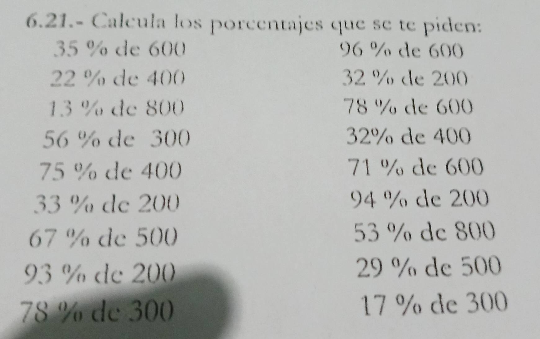 6.21.- Calcula los porcentajes que se te piden:
35 % de 600 96 % de 600
22 % de 400 32 % de 200
13 % de 800 78 % de 600
56 % de 300 32% de 400
75 % de 400
71 % de 600
33 % de 200
94 % de 200
67 % de 500 53 % dc 800
93 % de 200 29 % de 500
78 % de 300 17 % de 300