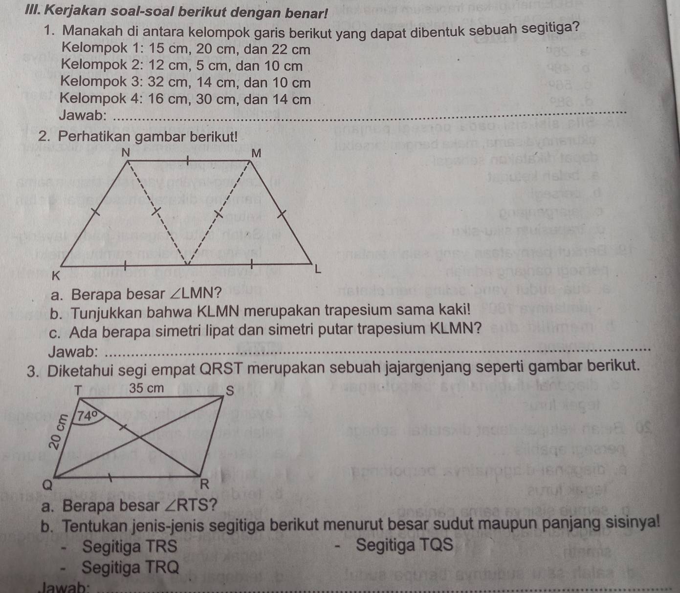 Kerjakan soal-soal berikut dengan benar!
1. Manakah di antara kelompok garis berikut yang dapat dibentuk sebuah segitiga?
Kelompok 1: 15 cm, 20 cm, dan 22 cm
Kelompok 2: 12 cm, 5 cm, dan 10 cm
Kelompok 3: 32 cm, 14 cm, dan 10 cm
_
Kelompok 4: 16 cm, 30 cm, dan 14 cm
Jawab:_
2. Perhatikan gambar berikut!
a. Berapa besar ∠ LMN
b. Tunjukkan bahwa KLMN merupakan trapesium sama kaki!
c. Ada berapa simetri lipat dan simetri putar trapesium KLMN?
Jawab:_
_
3. Diketahui segi empat QRST merupakan sebuah jajargenjang seperti gambar berikut.
a. Berapa besar ∠ RTS ?
b. Tentukan jenis-jenis segitiga berikut menurut besar sudut maupun panjang sisinya!
- Segitiga TRS - Segitiga TQS
- Segitiga TRQ
Jawab:_
_