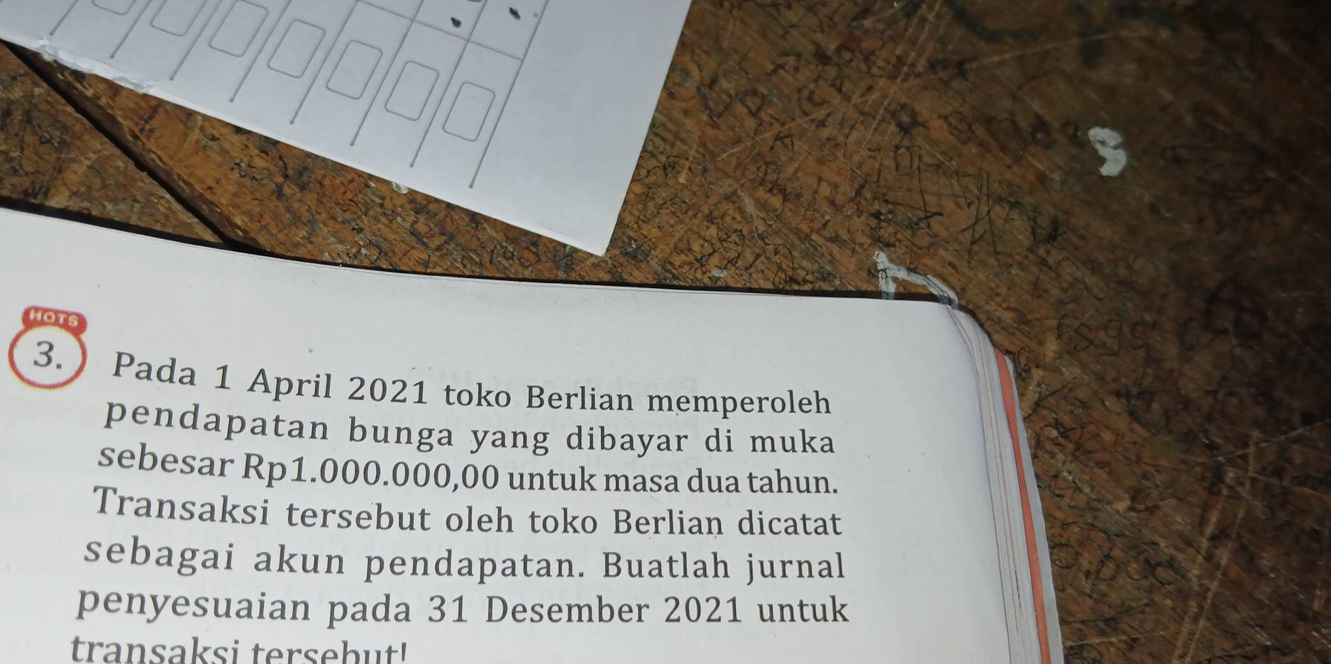 HOTS 
3. Pada 1 April 2021 toko Berlian memperoleh 
pendapatan bunga yang dibayar di muka 
sebesar Rp1.000.000,00 untuk masa dua tahun. 
Transaksi tersebut oleh toko Berlian dicatat 
sebagai akun pendapatan. Buatlah jurnal 
penyesuaian pada 31 Desember 2021 untuk 
transaksi tersebut!