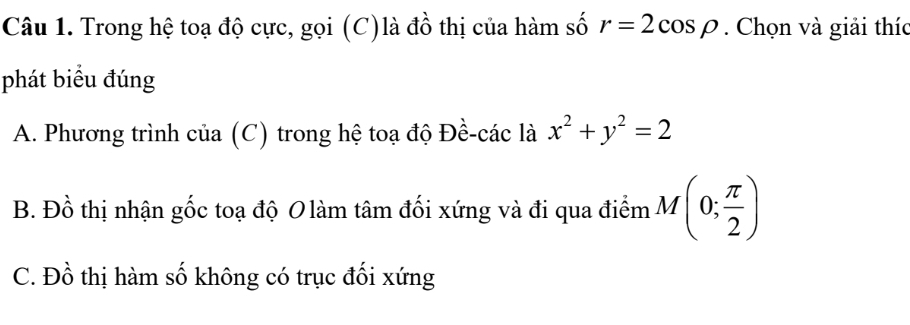 Trong hệ toạ độ cực, gọi (C)là đồ thị của hàm số r=2cos rho. Chọn và giải thíc
phát biểu đúng
A. Phương trình của (C) trong hệ toạ độ Đề-các là x^2+y^2=2
B. Đồ thị nhận gốc toạ độ O làm tâm đối xứng và đi qua điểm M(0; π /2 )
C. Đồ thị hàm số không có trục đối xứng