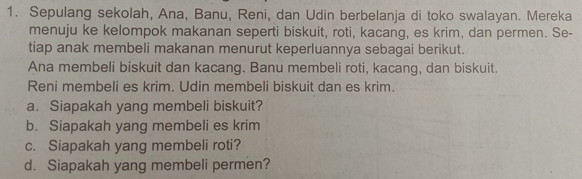 Sepulang sekolah, Ana, Banu, Reni, dan Udin berbelanja di toko swalayan. Mereka 
menuju ke kelompok makanan seperti biskuit, roti, kacang, es krim, dan permen. Se- 
tiap anak membeli makanan menurut keperluannya sebagai berikut. 
Ana membeli biskuit dan kacang. Banu membeli roti, kacang, dan biskuit. 
Reni membeli es krim. Udin membeli biskuit dan es krim. 
a. Siapakah yang membeli biskuit? 
b. Siapakah yang membeli es krim 
c. Siapakah yang membeli roti? 
d. Siapakah yang membeli permen?